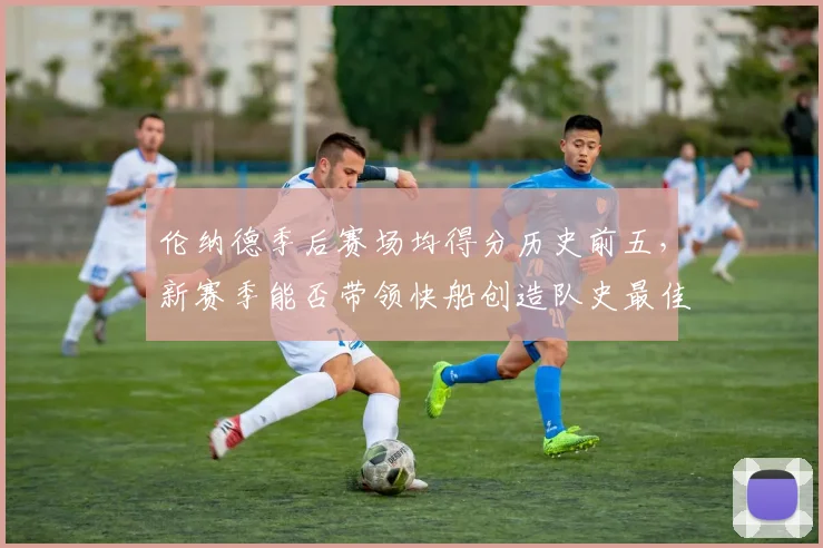 伦纳德季后赛场均得分历史前五,新赛季能否带领快船创造队史最佳战绩?