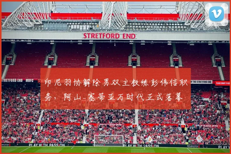 印尼羽协解除男双主教练彭伟信职务，阿山_塞蒂亚万时代正式落幕