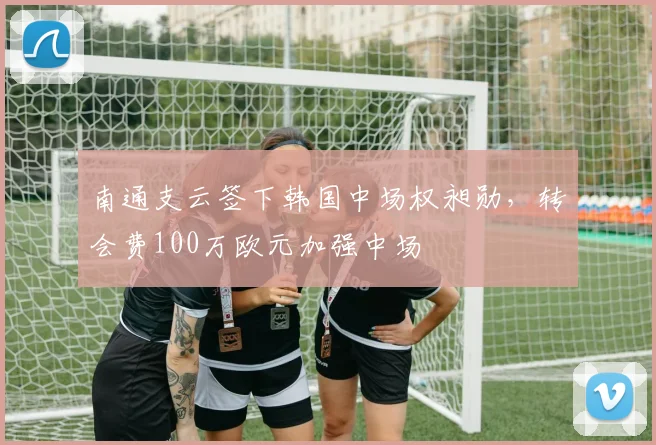 南通支云签下韩国中场权昶勋，转会费100万欧元加强中场