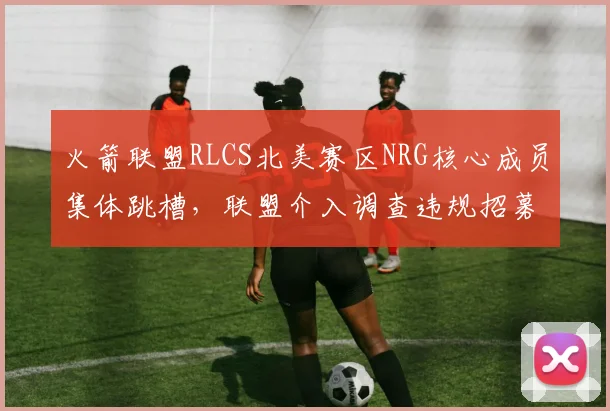 火箭联盟RLCS北美赛区NRG核心成员集体跳槽，联盟介入调查违规招募