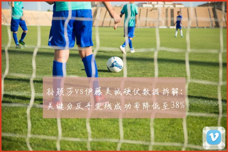 孙颖莎vs伊藤美诚硬仗数据拆解:关键分反手变线成功率降低至38%