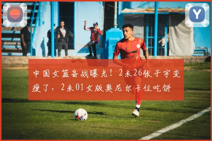 中国女篮备战曝光!2米26张子宇变瘦了,2米01女版奥尼尔卡位吃饼