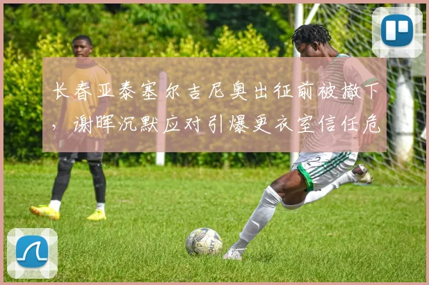 长春亚泰塞尔吉尼奥出征前被撤下，谢晖沉默应对引爆更衣室信任危机