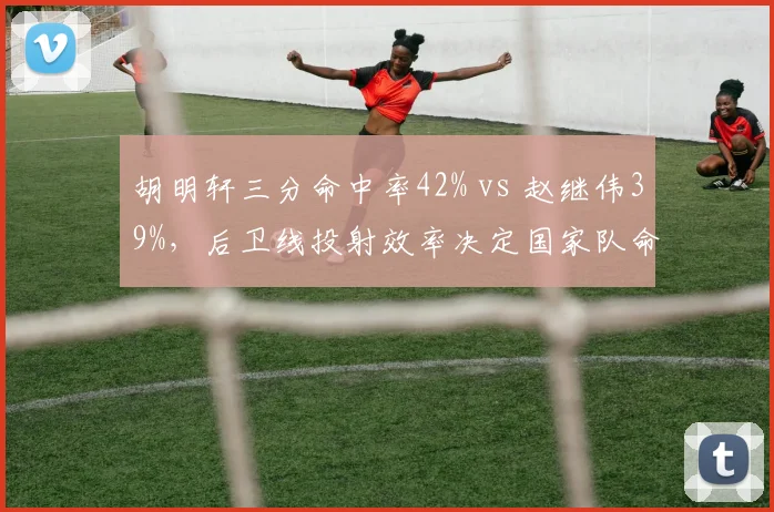 胡明轩三分命中率42% vs 赵继伟39%,后卫线投射效率决定国家队命运