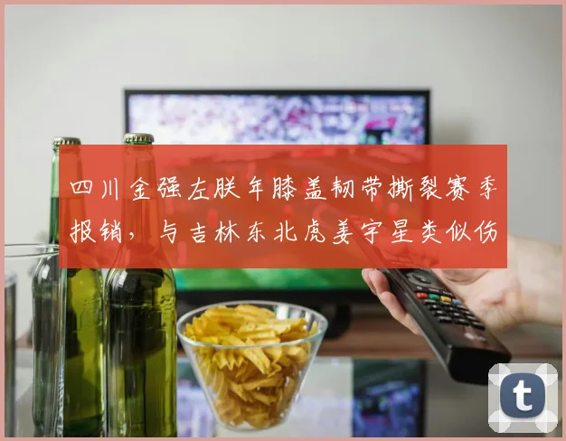 四川金强左朕年膝盖韧带撕裂赛季报销，与吉林东北虎姜宇星类似伤病恢复良好