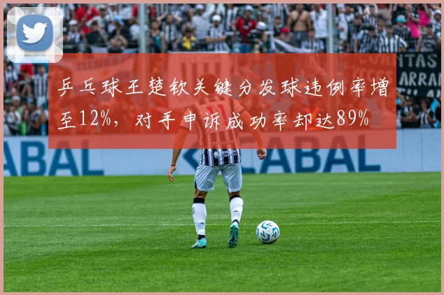 乒乓球王楚钦关键分发球违例率增至12%，对手申诉成功率却达89%