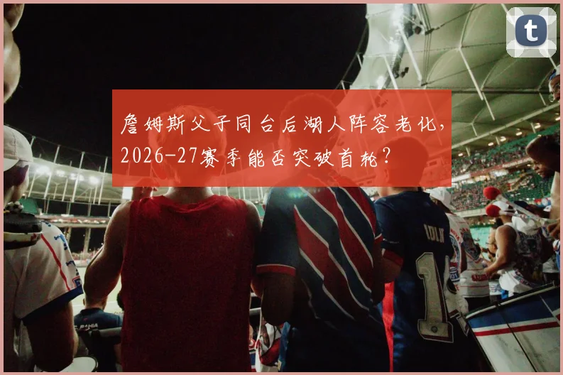 詹姆斯父子同台后湖人阵容老化，2026-27赛季能否突破首轮？